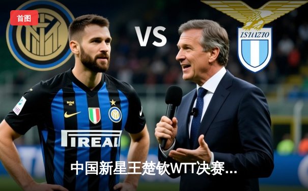 中国新星王楚钦WTT决赛上演惊天逆转 4-3力克张本智和夺赛季第三冠